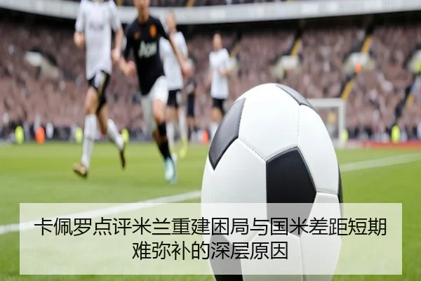卡佩罗点评米兰重建困局与国米差距短期难弥补的深层原因