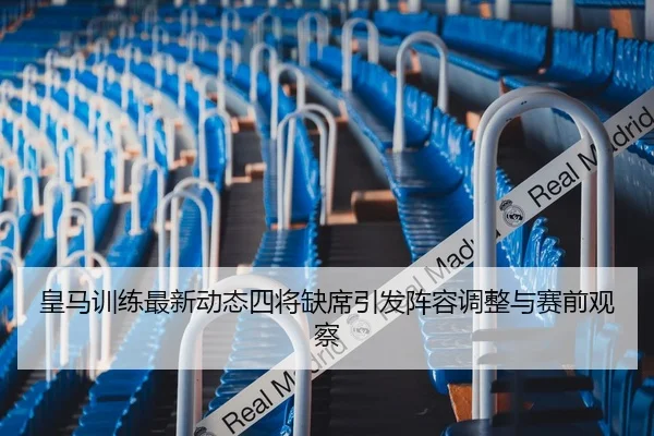 皇马训练最新动态四将缺席引发阵容调整与赛前观察